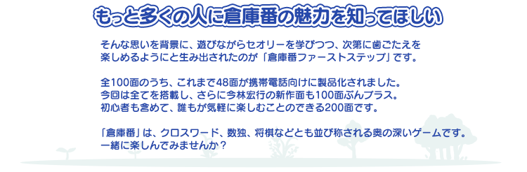 たのしく解いていくうちに 倉庫番のセオリーが自然とわかってくる!! もっと多くの人に倉庫番の魅力を知ってほしい そんな思いを背景に、遊びながらセオリーを学びつつ、次第に歯ごたえを 楽しめるようにと生み出されたのが「倉庫番ファーストステップ」です。全100面のうち、これまで48面が携帯電話向けに製品化されました。今回は全てを搭載し、さらに今林宏行の新作面も100面ぶんプラス。初心者も含めて、誰もが気軽に楽しむことのできる200面です。「倉庫番」は、クロスワード、数独、将棋などとも並び称される奥の深いゲームです。一緒に楽しんでみませんか？